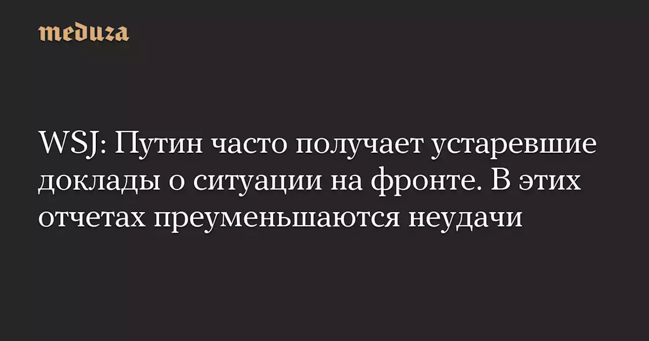 WSJ: Путин часто получает устаревшие доклады о ситуации на фронте. В этих отчетах преуменьшаются неудачи — Meduza