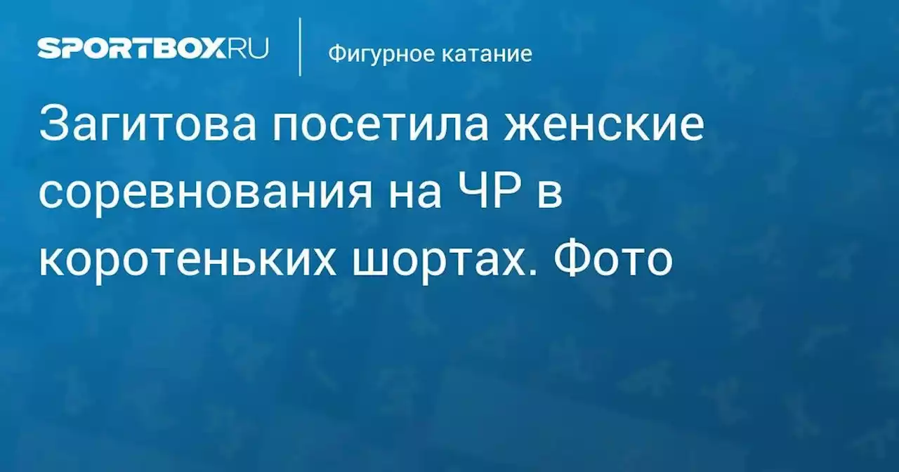 Загитова посетила женские соревнования на ЧР в коротеньких шортах. Фото