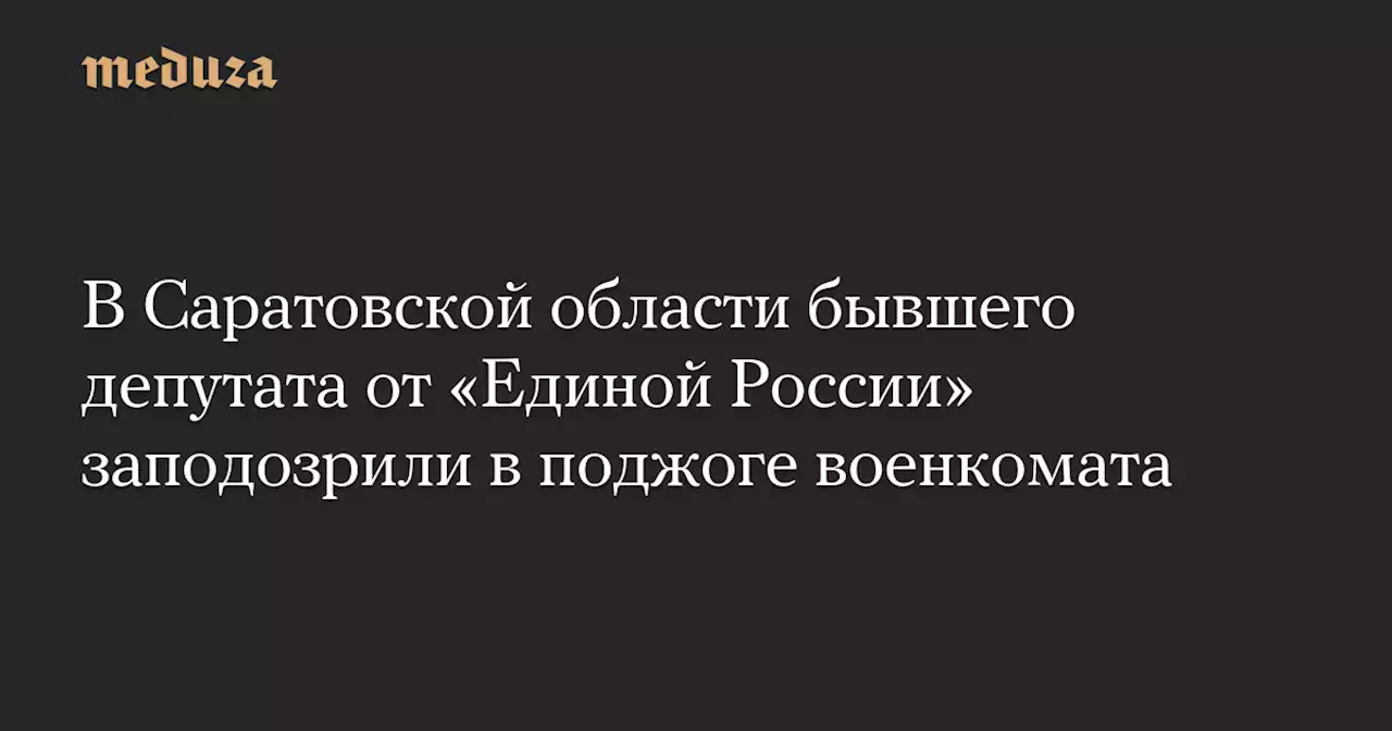 В Саратовской области бывшего депутата от «Единой России» заподозрили в поджоге военкомата — Meduza