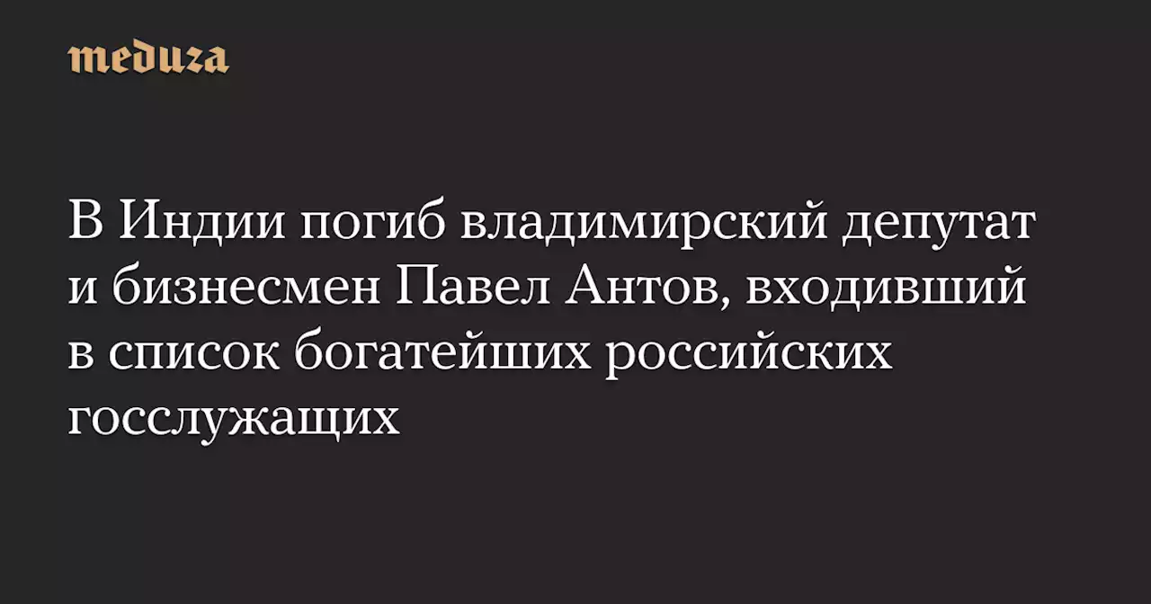 В Индии погиб владимирский депутат и бизнесмен Павел Антов, входивший в список богатейших российских госслужащих — Meduza