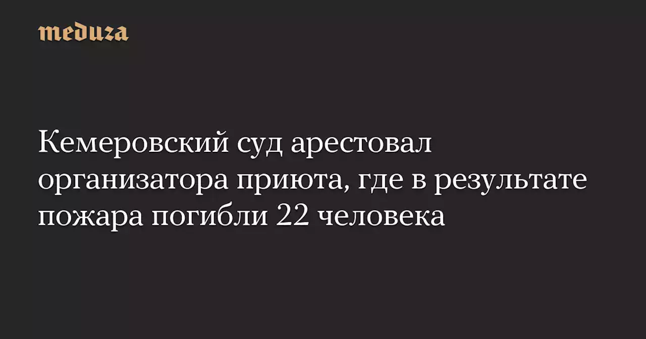 Кемеровский суд арестовал организатора приюта, где в результате пожара погибли 22 человека — Meduza