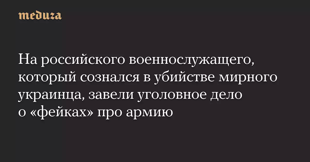 На российского военнослужащего, который сознался в убийстве мирного украинца, завели уголовное дело о «фейках» про армию — Meduza