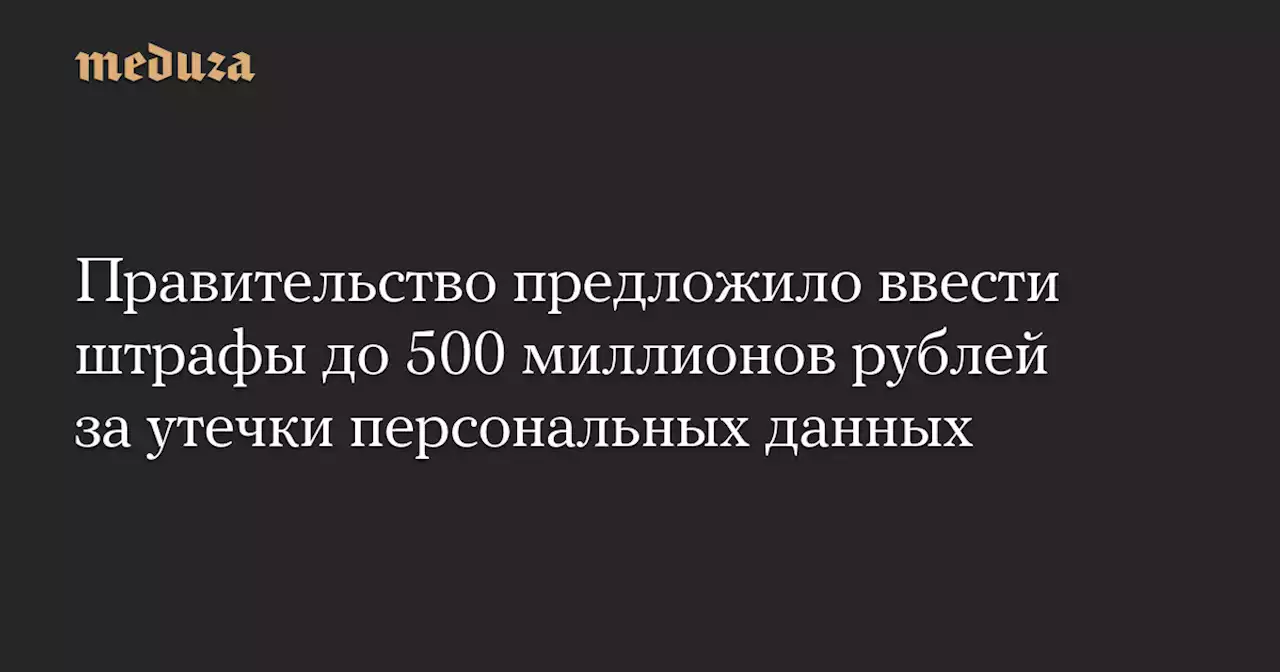 Правительство предложило ввести штрафы до 500 миллионов рублей за утечки персональных данных — Meduza