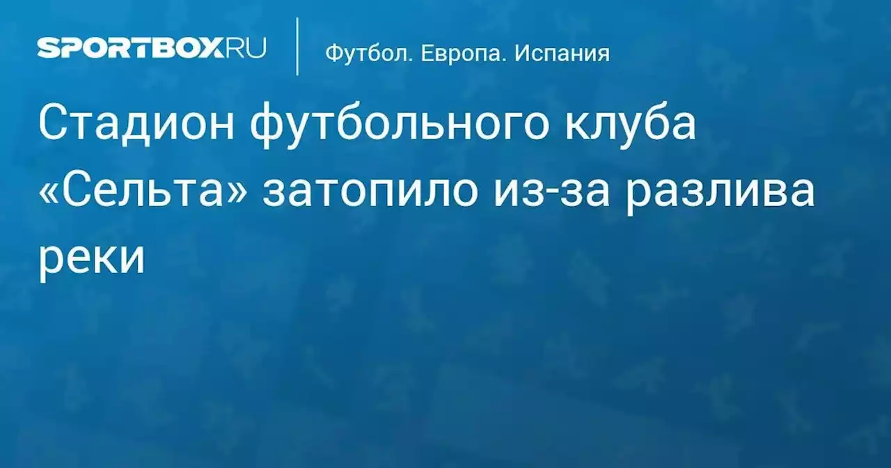 Стадион футбольного клуба «Сельта» затопило из-за разлива реки