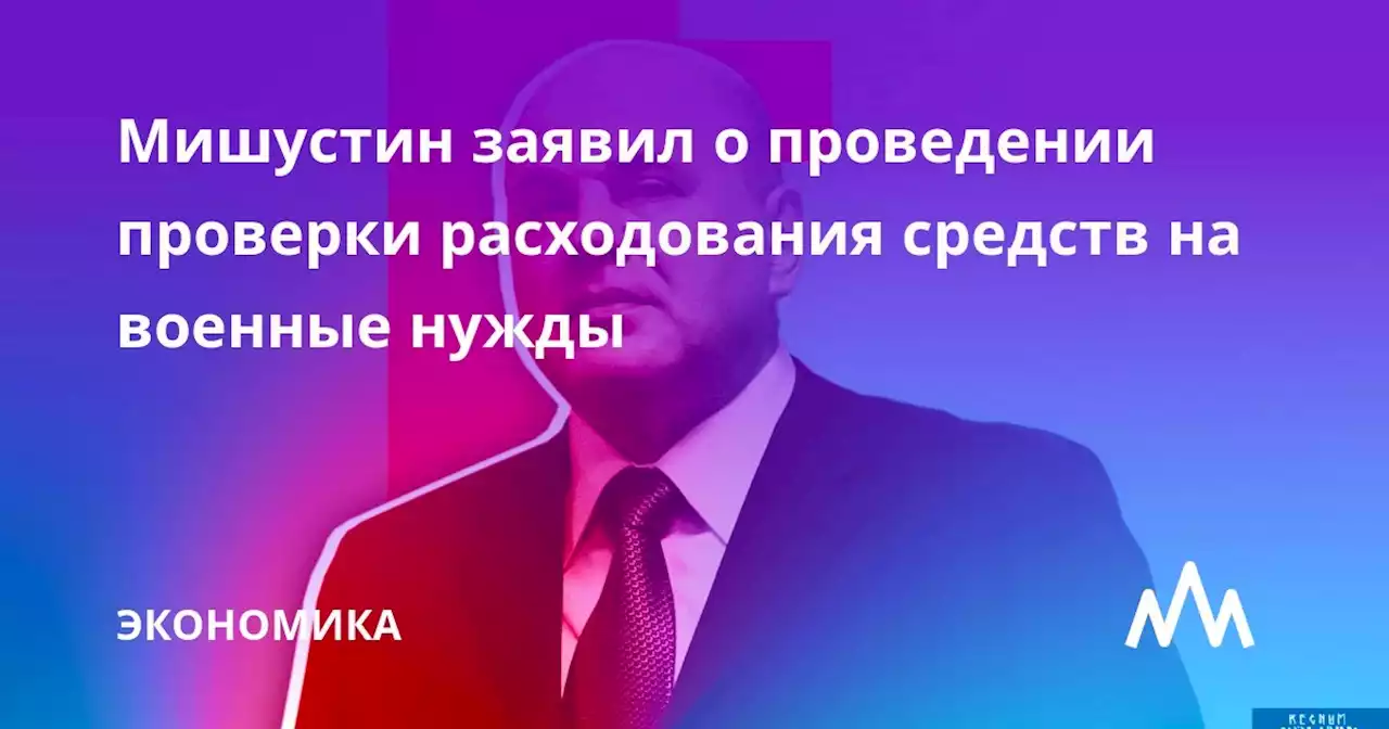 Мишустин заявил о проведении проверки расходования средств на военные нужды