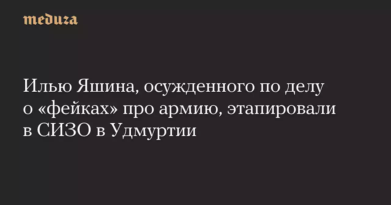 Илью Яшина, осужденного по делу о «фейках» про армию, этапировали в СИЗО в Удмуртии — Meduza