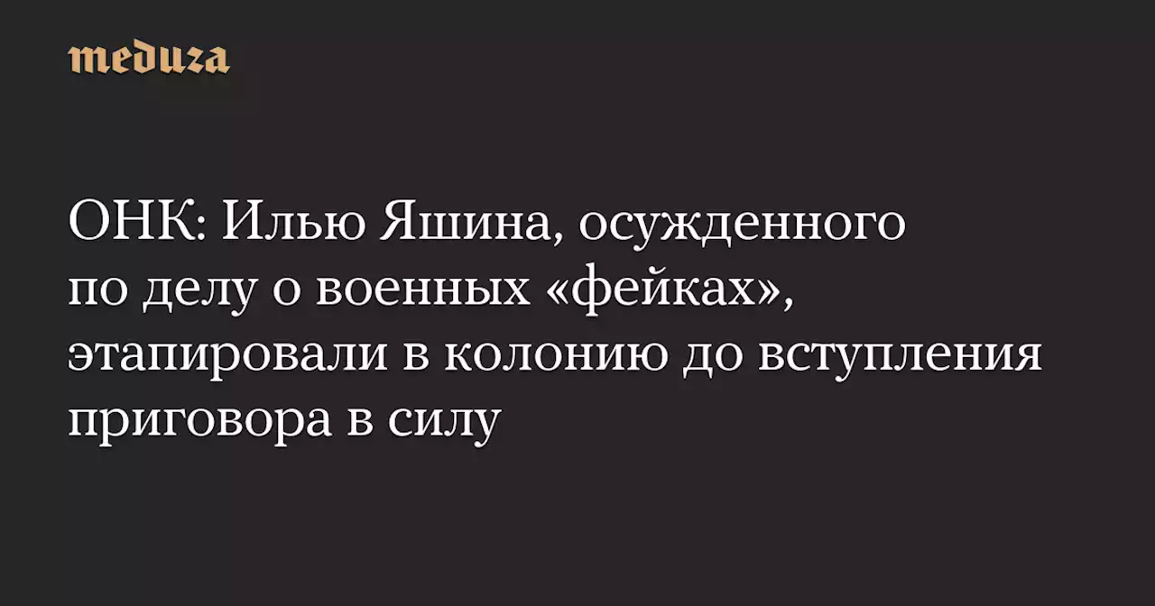 ОНК: Илью Яшина, осужденного по делу о военных «фейках», этапировали в колонию до вступления приговора в силу — Meduza