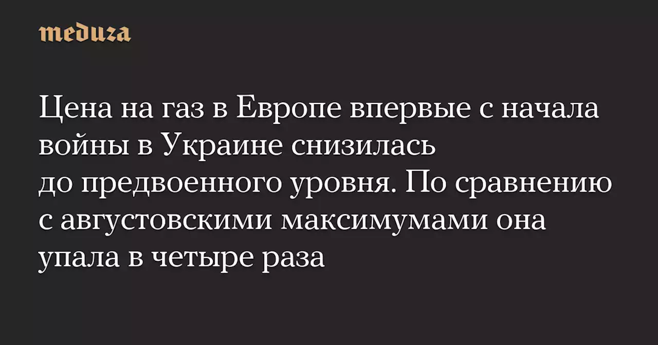 Цена на газ в Европе впервые с начала войны в Украине снизилась до предвоенного уровня. По сравнению с августовскими максимумами она упала в четыре раза — Meduza