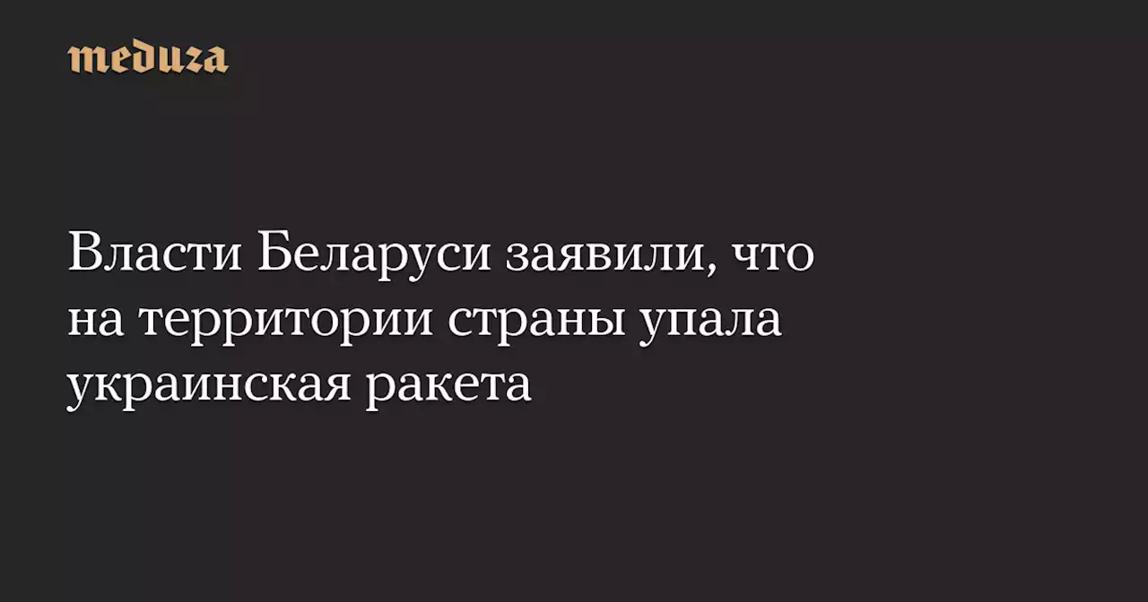 Власти Беларуси заявили, что на территории страны упала украинская ракета — Meduza