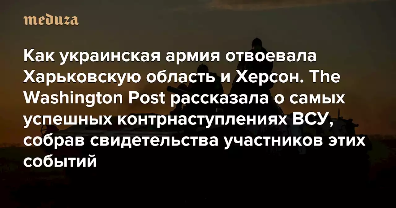 Как украинская армия отвоевала Харьковскую область и Херсон The Washington Post рассказала о самых успешных контрнаступлениях ВСУ, собрав свидетельства участников этих событий — Meduza