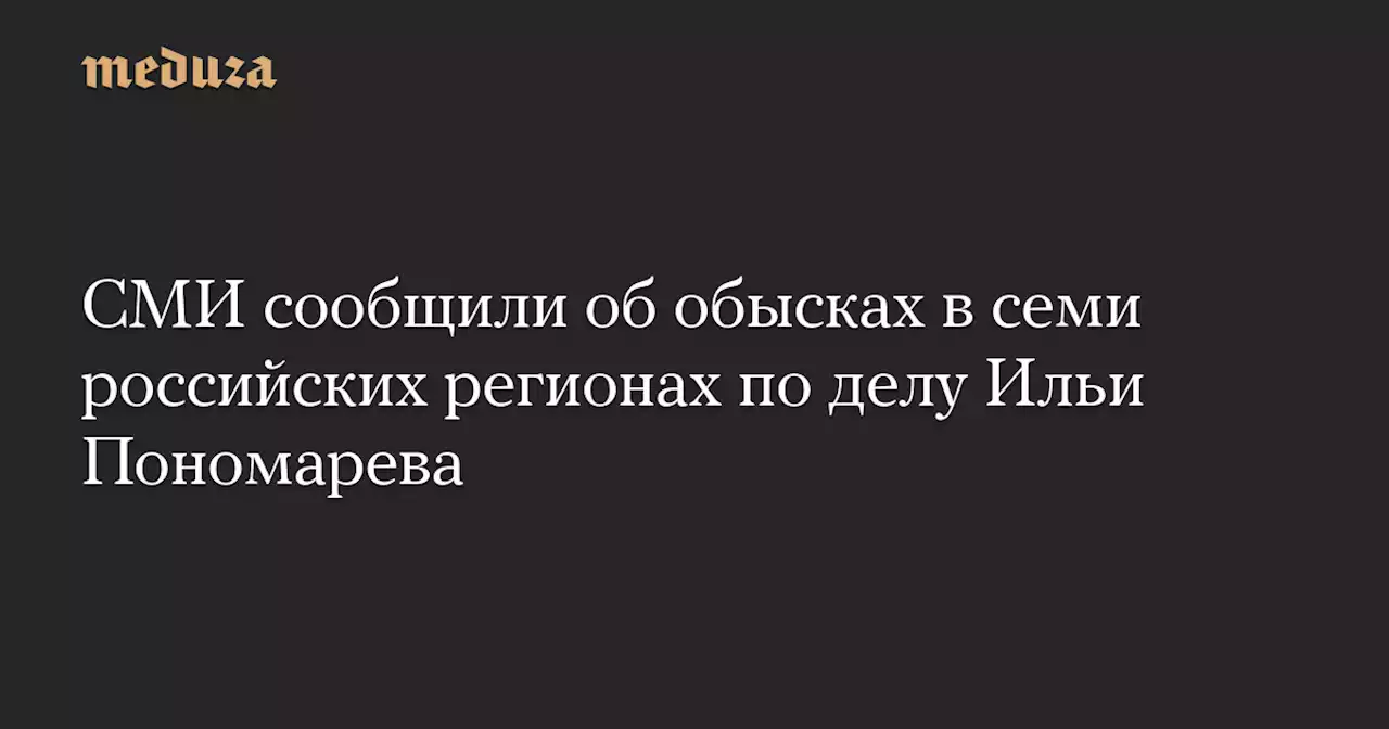 СМИ сообщили об обысках в семи российских регионах по делу Ильи Пономарева — Meduza