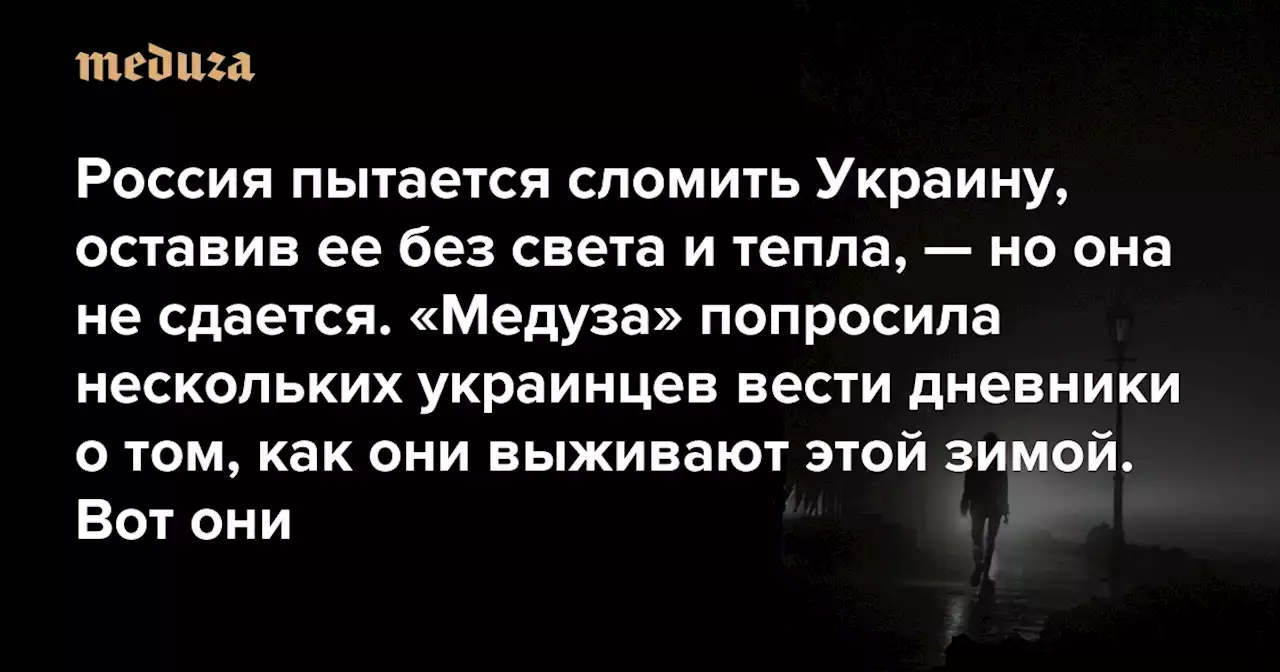 «Мне снилось, что русские выжгли солнце» Россия пытается сломить Украину, оставив ее без света и тепла, — но она не сдается. «Медуза» попросила нескольких украинцев вести дневники о том, как они выживают этой зимой. Вот они — Meduza