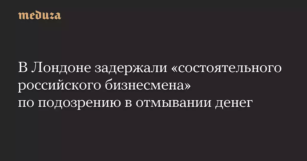 В Лондоне задержали «состоятельного российского бизнесмена» по подозрению в отмывании денег — Meduza