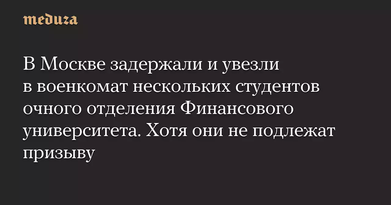 В Москве задержали и увезли в военкомат нескольких студентов очного отделения Финансового университета. Хотя они не подлежат призыву — Meduza