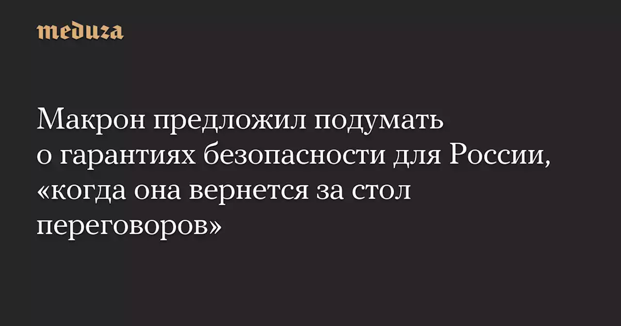 Макрон предложил подумать о гарантиях безопасности для России, «когда она вернется за стол переговоров» — Meduza