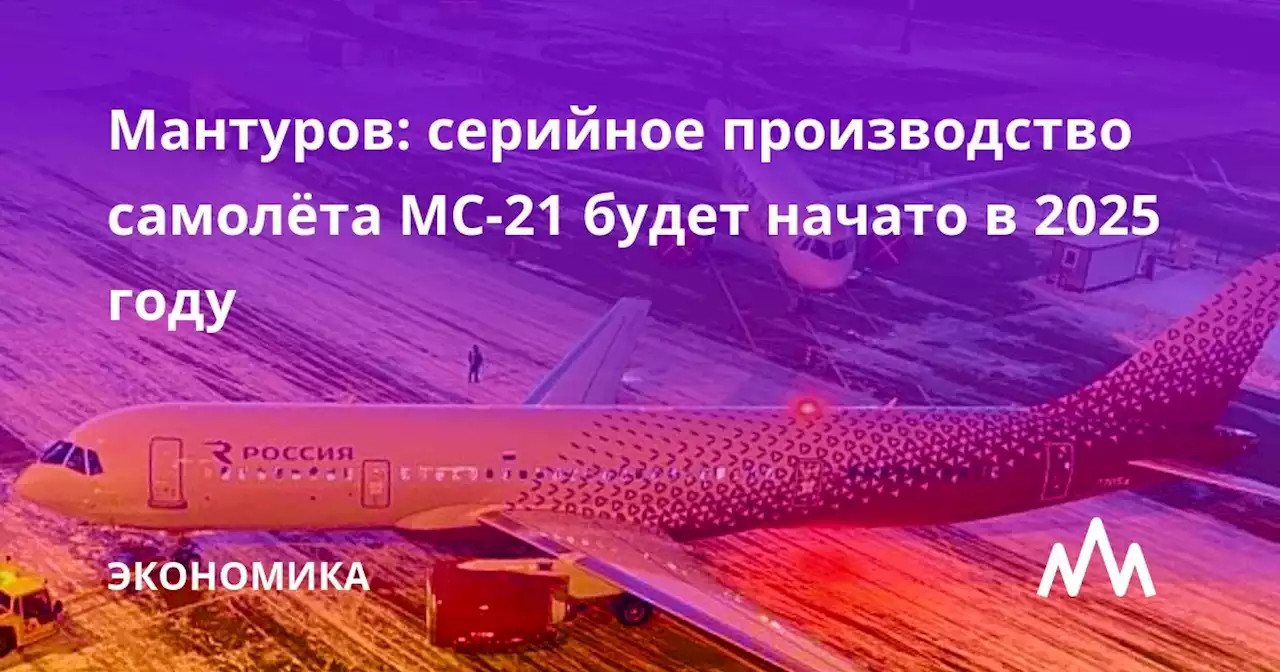 Мантуров: серийное производство самолёта МС-21 будет начато в 2025 году