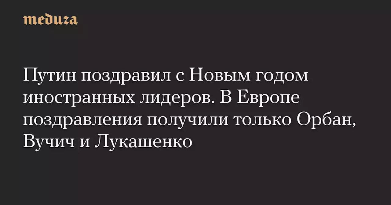 Путин поздравил с Новым годом иностранных лидеров. В Европе поздравления получили только Орбан, Вучич и Лукашенко — Meduza