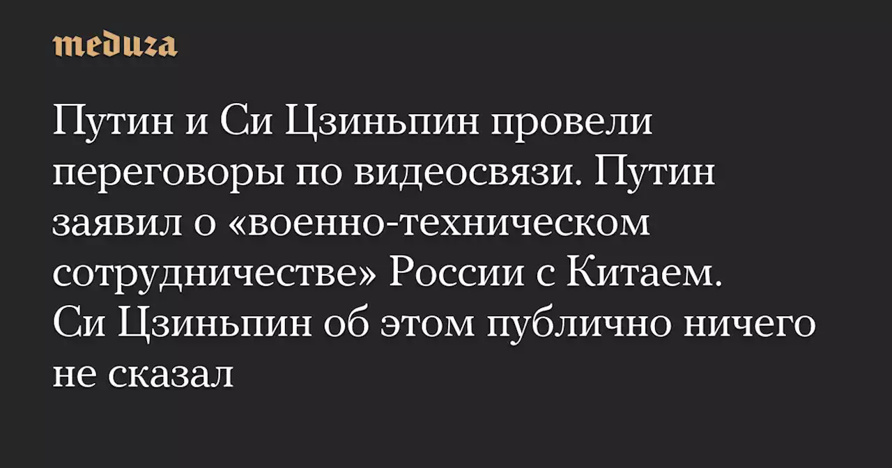 Путин и Си Цзиньпин провели переговоры по видеосвязи. Путин заявил о «военно-техническом сотрудничестве» России с Китаем. Си Цзиньпин об этом публично ничего не сказал — Meduza