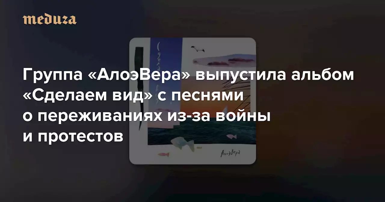 «Ты скидываешь аудио, как моя страна бомбит твой дом» Группа «АлоэВера» выпустила альбом «Сделаем вид» с песнями о переживаниях из-за войны и протестов — Meduza