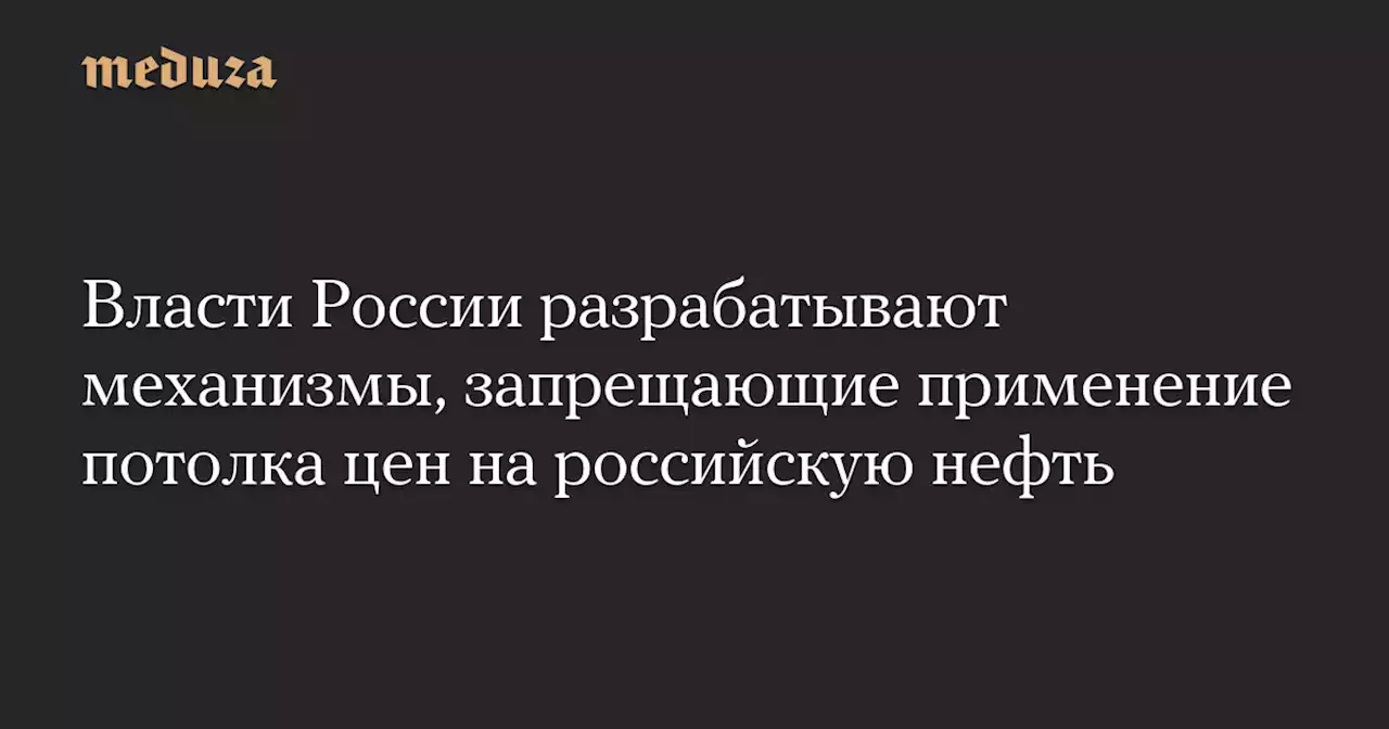 Власти России разрабатывают механизмы, запрещающие применение потолка цен на российскую нефть — Meduza