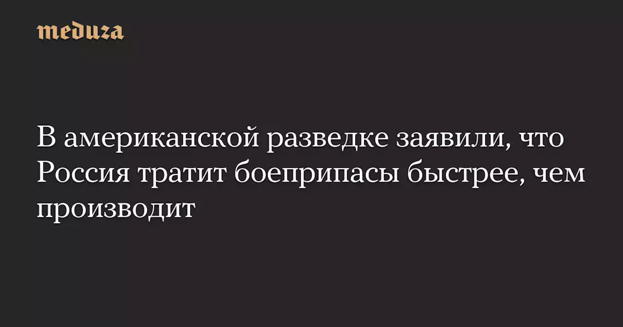 В американской разведке заявили, что Россия тратит боеприпасы быстрее, чем производит — Meduza