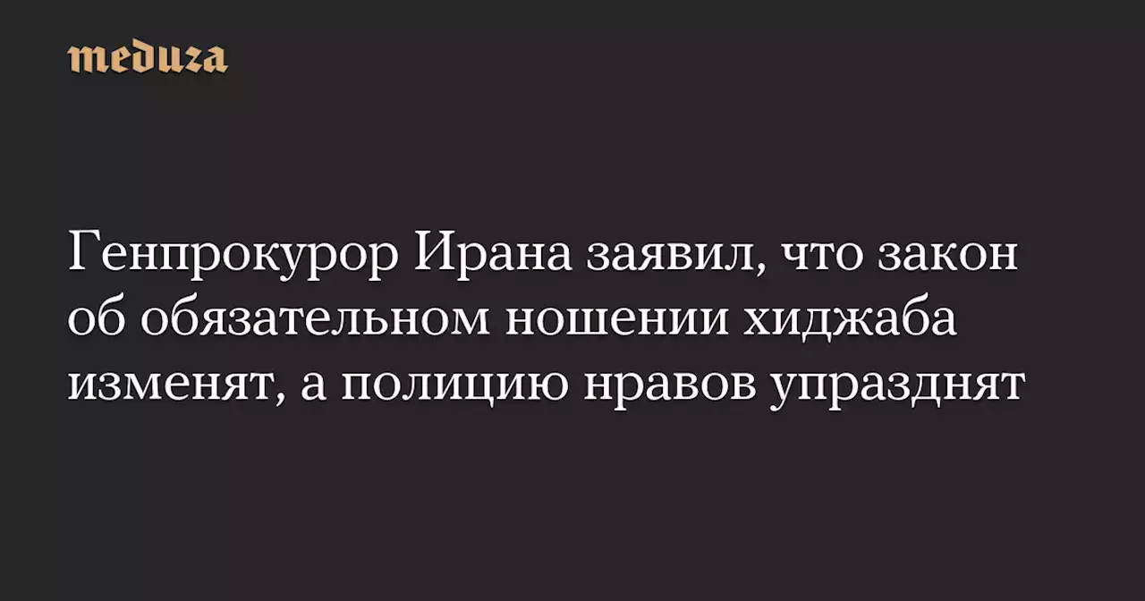 Генпрокурор Ирана заявил, что закон об обязательном ношении хиджаба изменят, а полицию нравов упразднят — Meduza