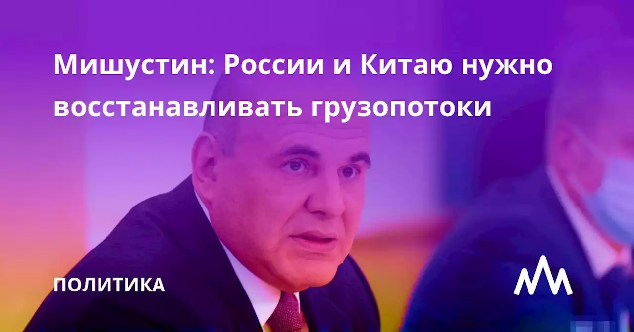 Мишустин: России и Китаю нужно восстанавливать грузопотоки