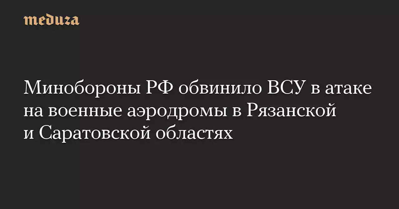 Минобороны РФ обвинило ВСУ в атаке на военные аэродромы в Рязанской и Саратовской областях — Meduza