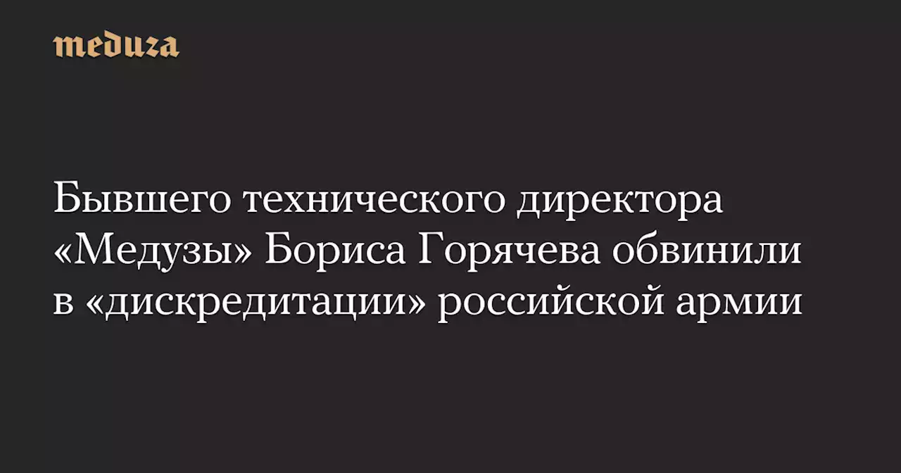 Бывшего технического директора «Медузы» Бориса Горячева обвинили в «дискредитации» российской армии — Meduza