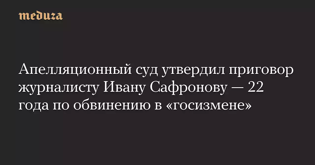 Апелляционный суд утвердил приговор журналисту Ивану Сафронову — 22 года по обвинению в «госизмене» — Meduza