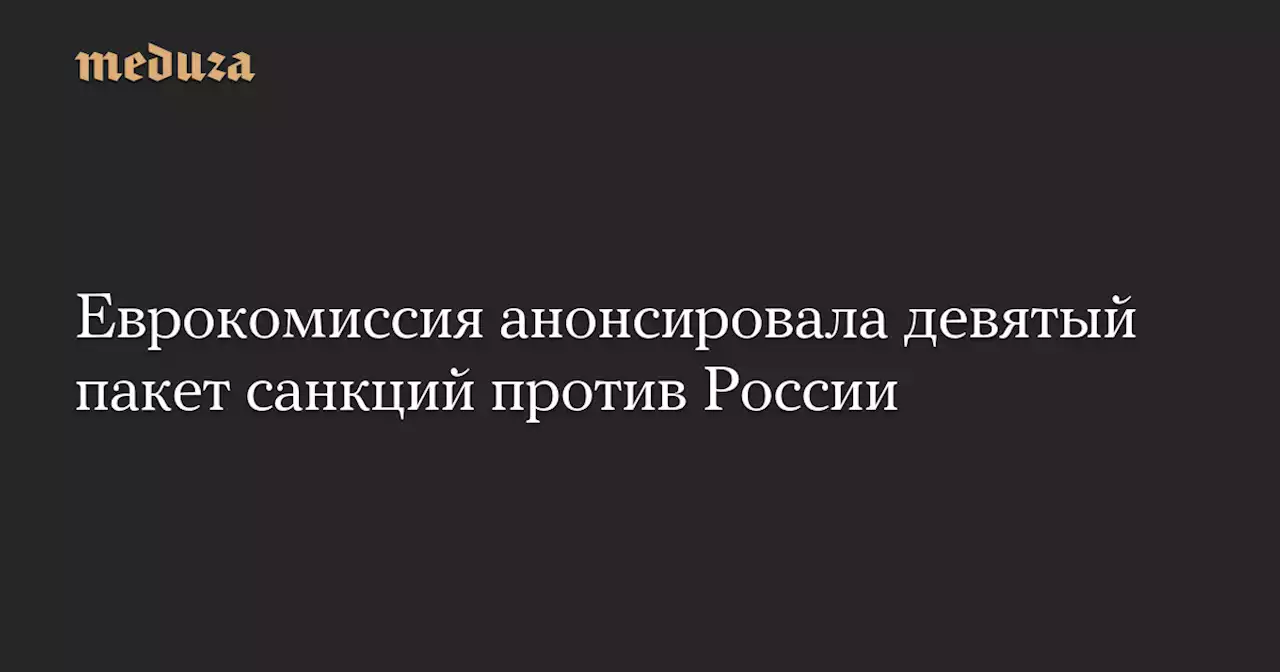 Еврокомиссия анонсировала девятый пакет санкций против России — Meduza