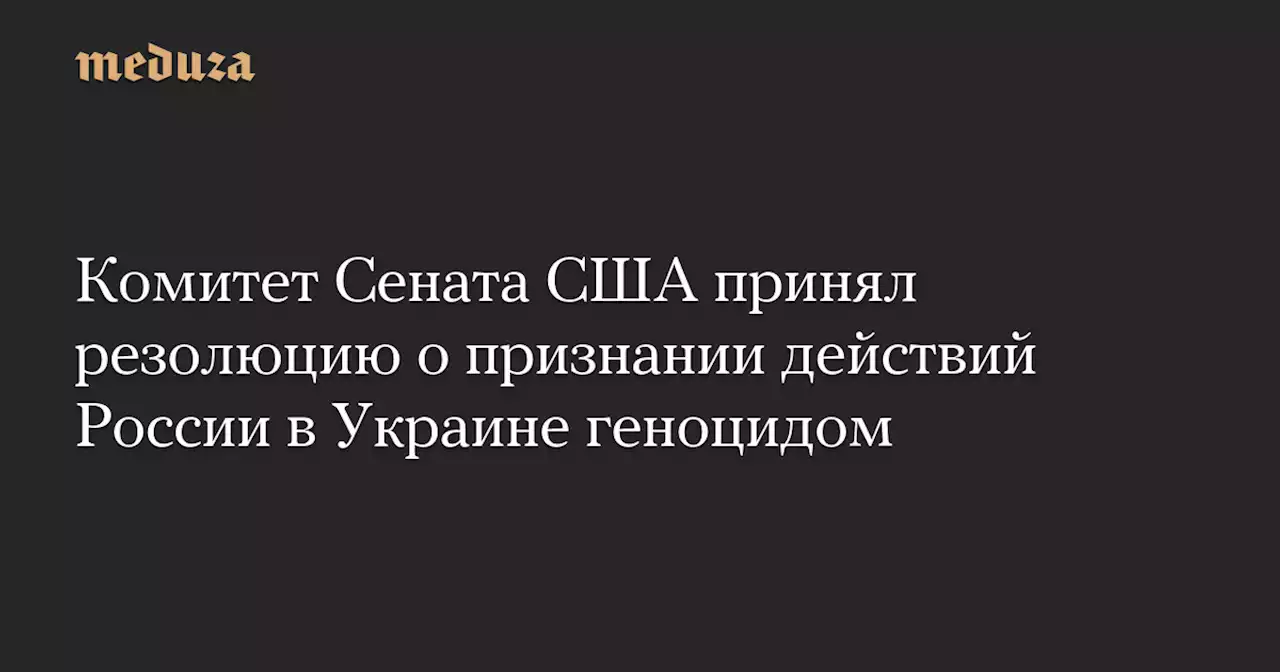 Комитет Сената США принял резолюцию о признании действий России в Украине геноцидом — Meduza