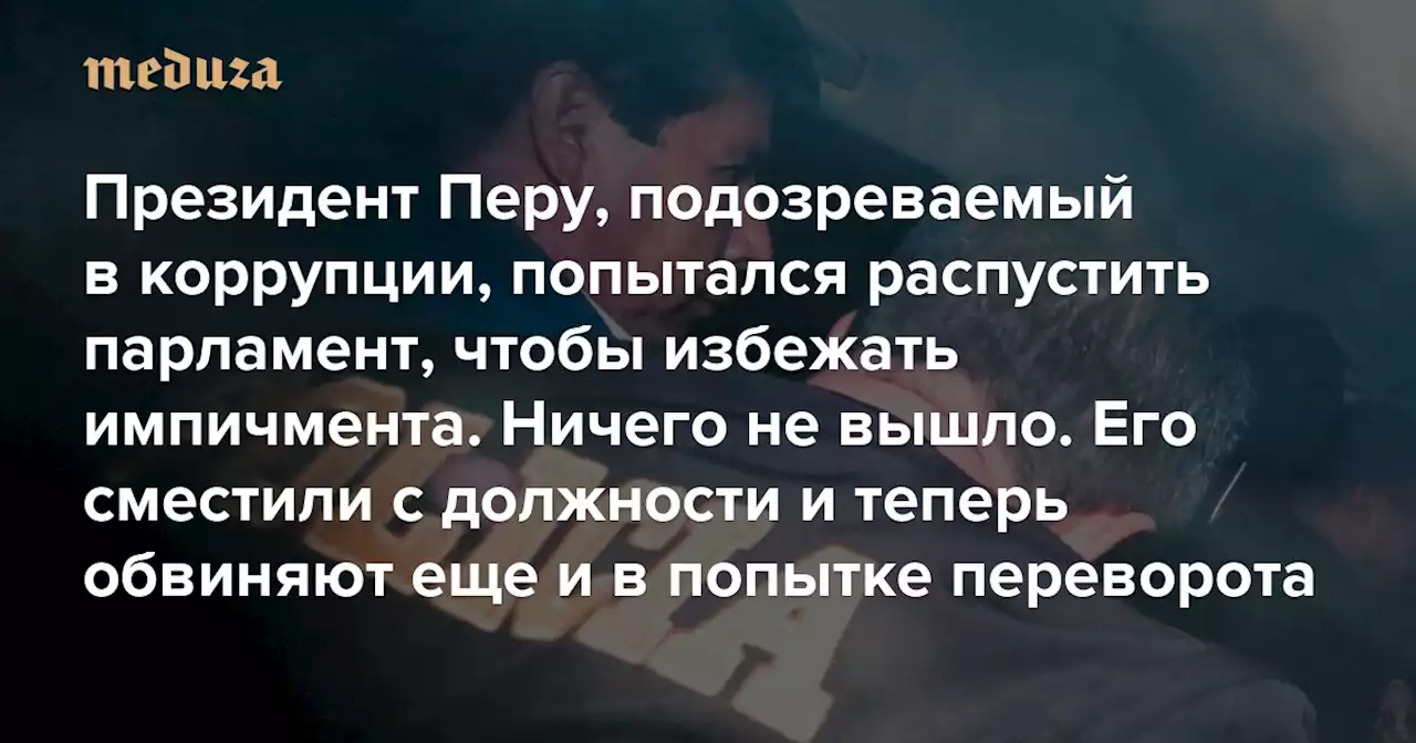 Президент Перу, подозреваемый в коррупции, попытался распустить парламент, чтобы избежать импичмента Ничего не вышло. Его сместили с должности и теперь обвиняют еще и в попытке переворота — Meduza