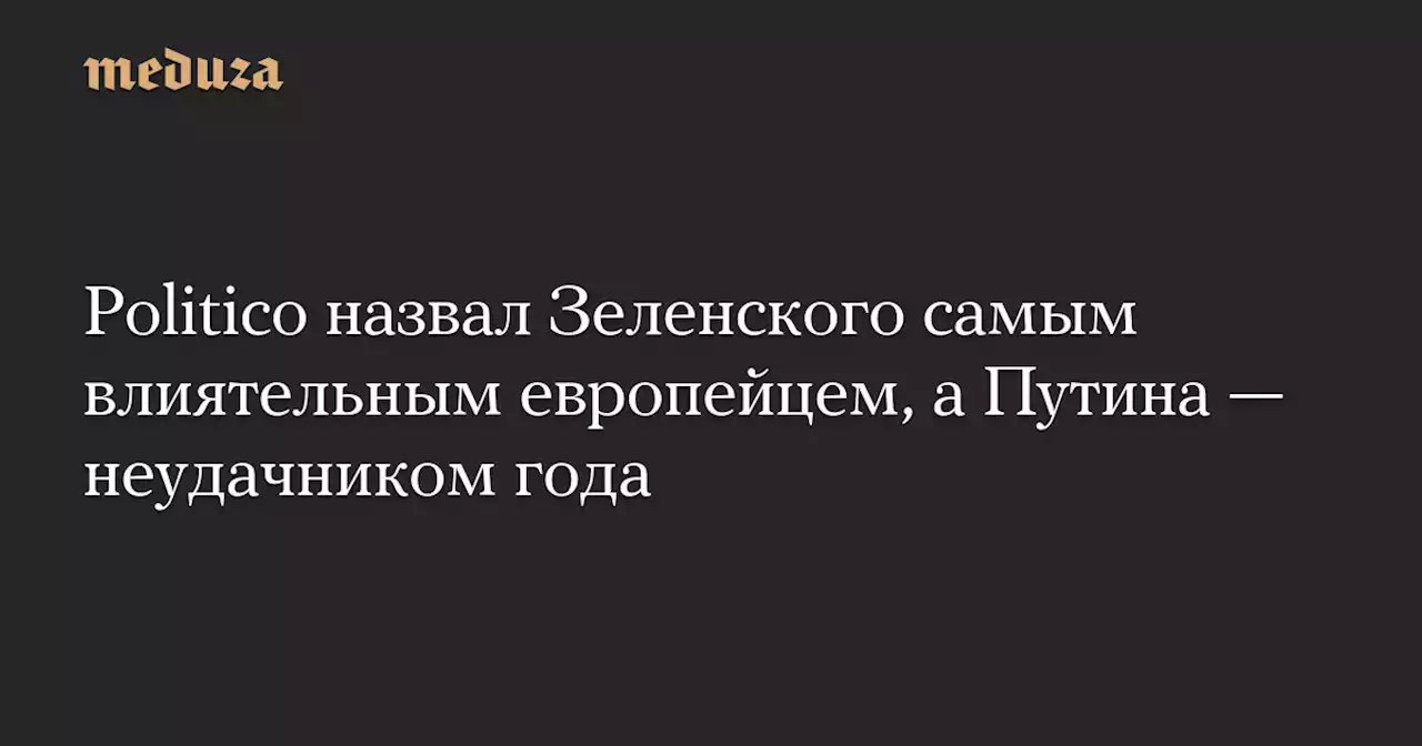 Politico назвал Зеленского самым влиятельным европейцем, а Путина — неудачником года — Meduza