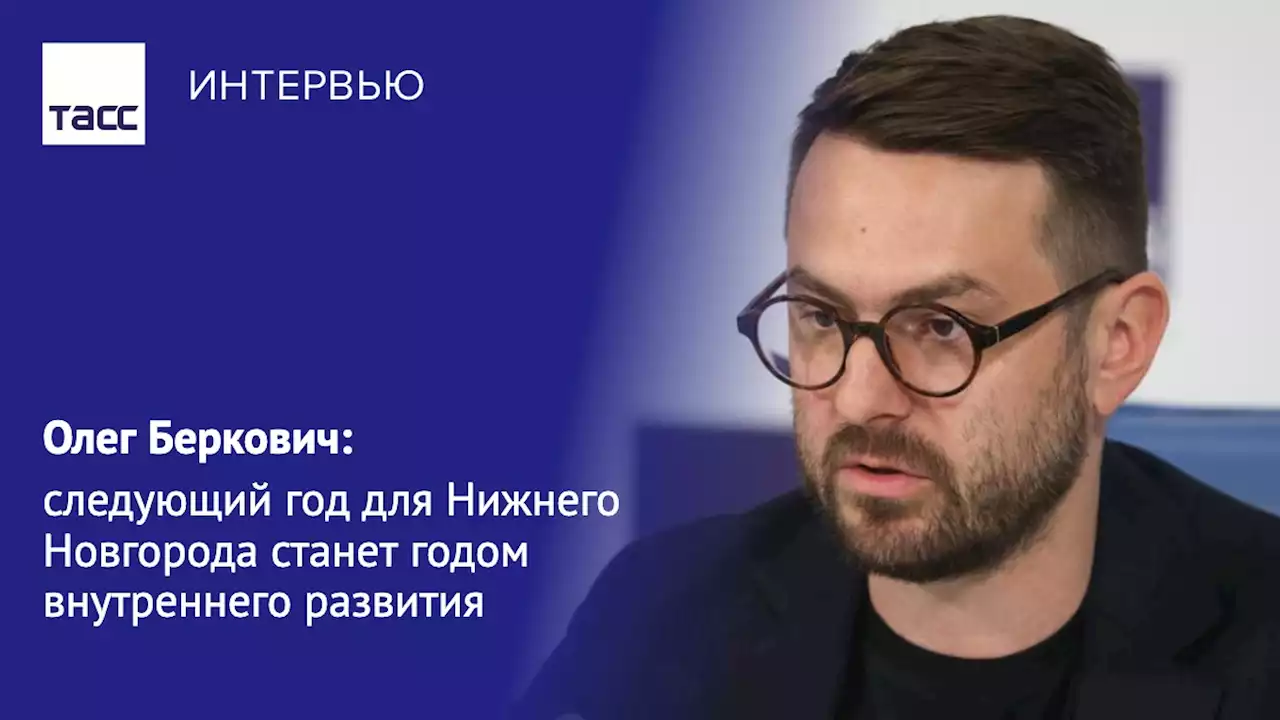 Олег Беркович: следующий год для Нижнего Новгорода станет годом внутреннего развития - Интервью ТАСС