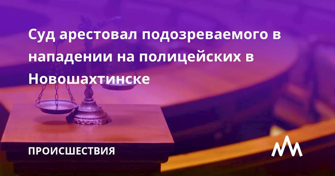 Суд арестовал подозреваемого в нападении на полицейских в Новошахтинске