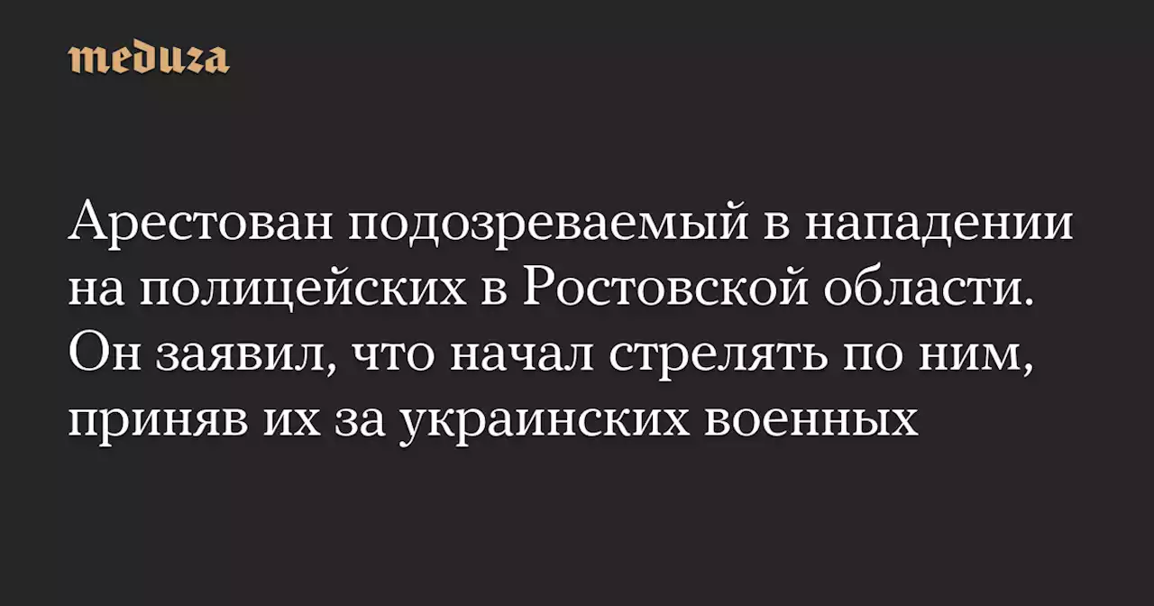 Арестован подозреваемый в нападении на полицейских в Ростовской области. Он заявил, что начал стрелять по ним, приняв их за украинских военных — Meduza