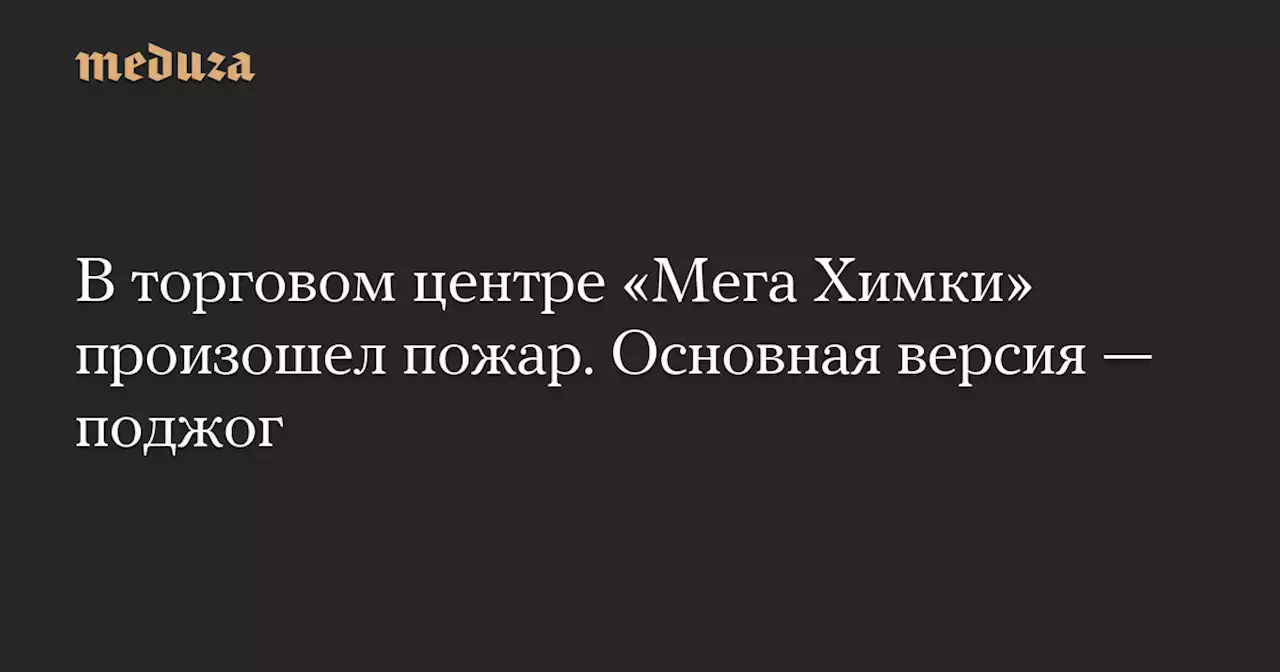 В торговом центре «Мега Химки» произошел пожар. Основная версия — поджог — Meduza