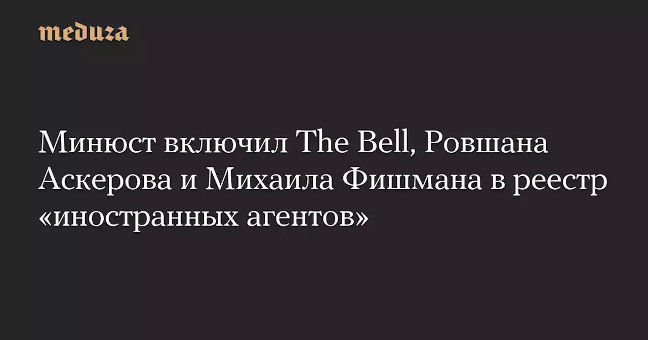 Минюст включил The Bell, Ровшана Аскерова и Михаила Фишмана в реестр «иностранных агентов» — Meduza