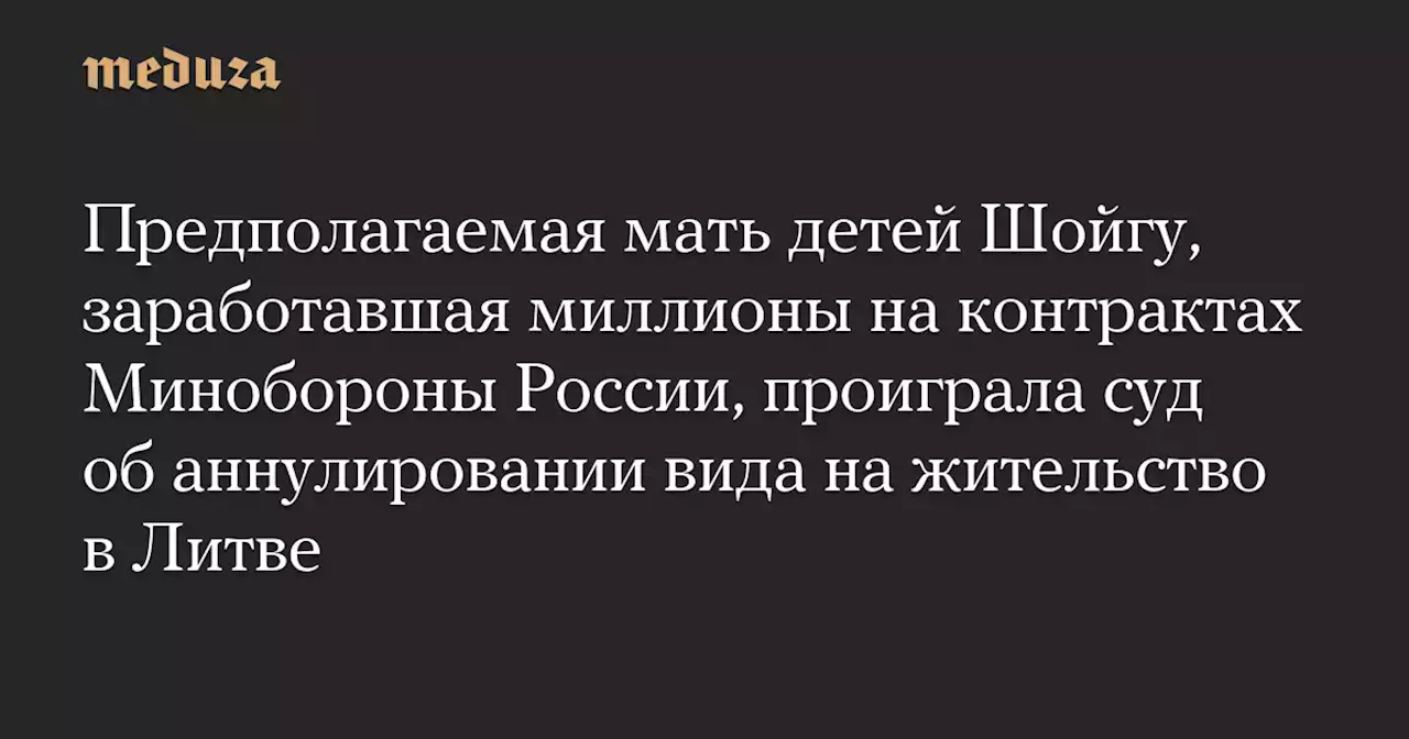 Предполагаемая мать детей Шойгу, заработавшая миллионы на контрактах Минобороны России, проиграла суд об аннулировании вида на жительство в Литве — Meduza