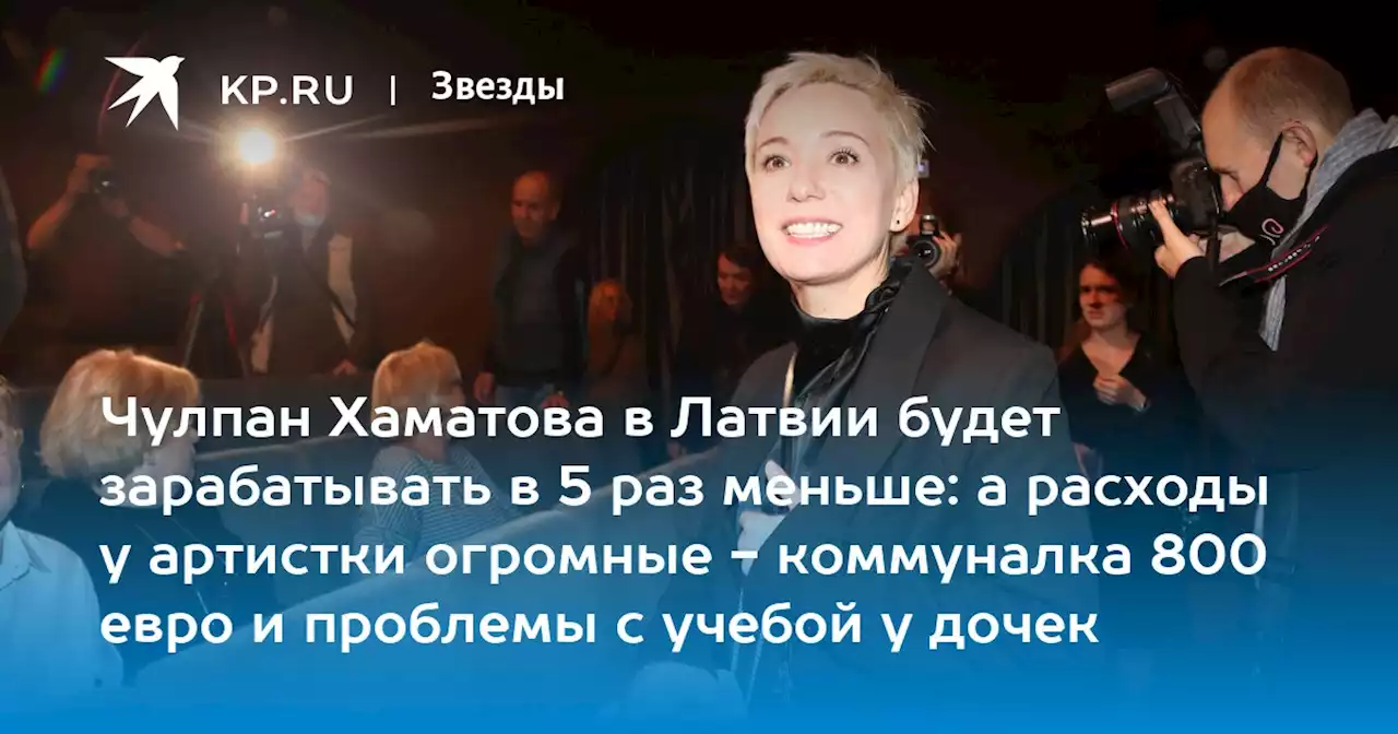 Чулпан Хаматова в Латвии будет зарабатывать в 5 раз меньше: а расходы у артистки огромные - коммуналка 800 евро и проблемы с учебой у дочек