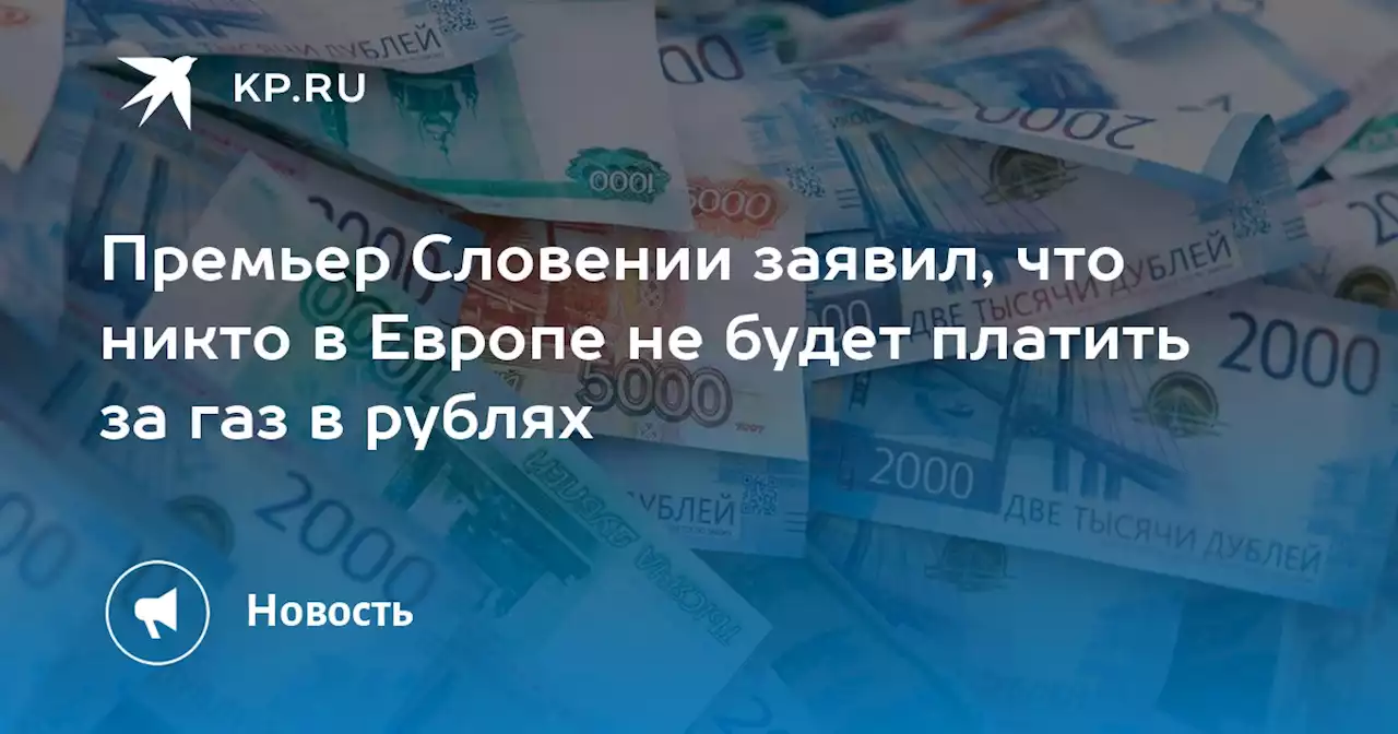 Премьер Словении заявил, что никто в Европе не будет платить за газ в рублях