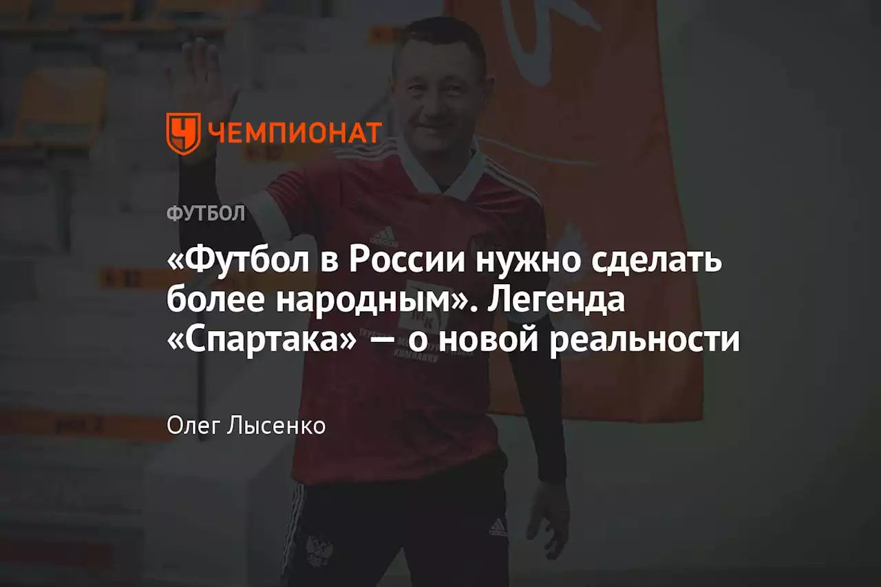 «Футбол в России нужно сделать более народным». Легенда «Спартака» — о новой реальности