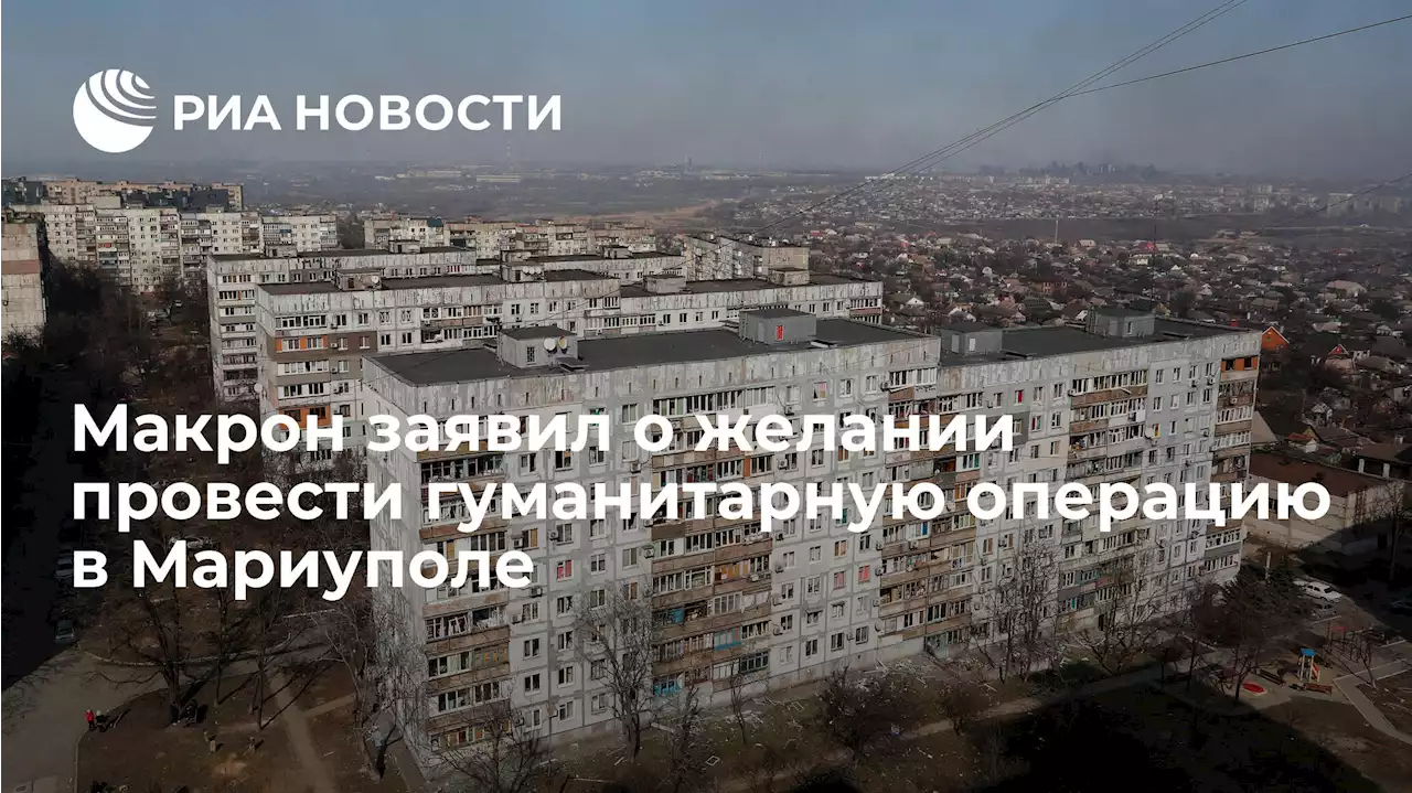 Макрон заявил о желании провести гуманитарную операцию в Мариуполе