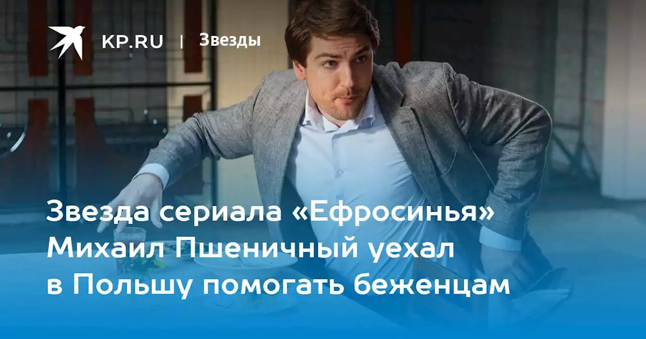 Звезда сериала «Ефросинья» Михаил Пшеничный уехал в Польшу помогать беженцам