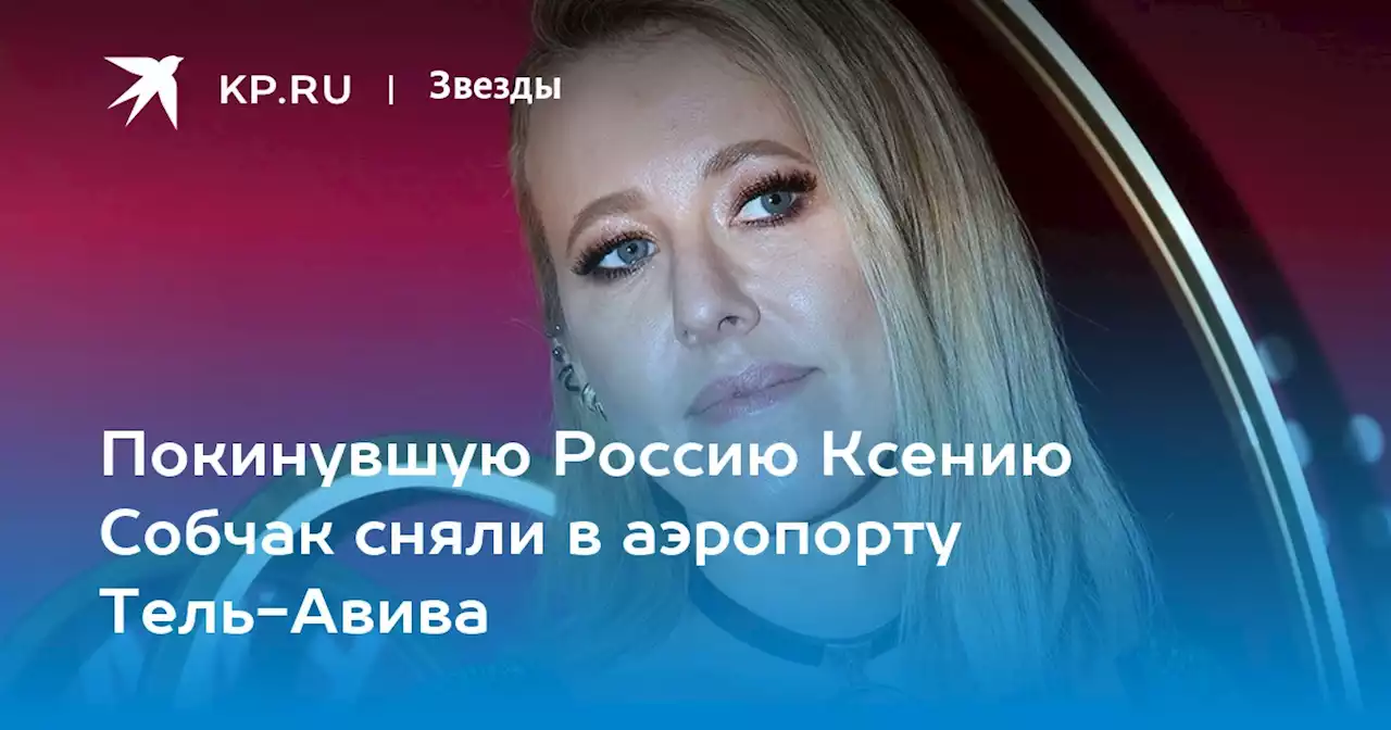 Покинувшую Россию Ксению Собчак сняли в аэропорту Тель-Авива