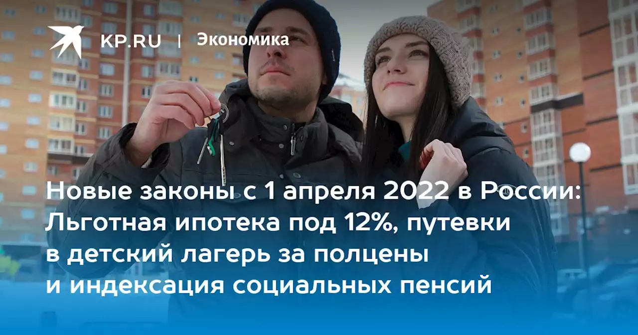 Новые законы с 1 апреля 2022 в России: Льготная ипотека под 12%, путевки в детский лагерь за полцены и индексация социальных пенсий