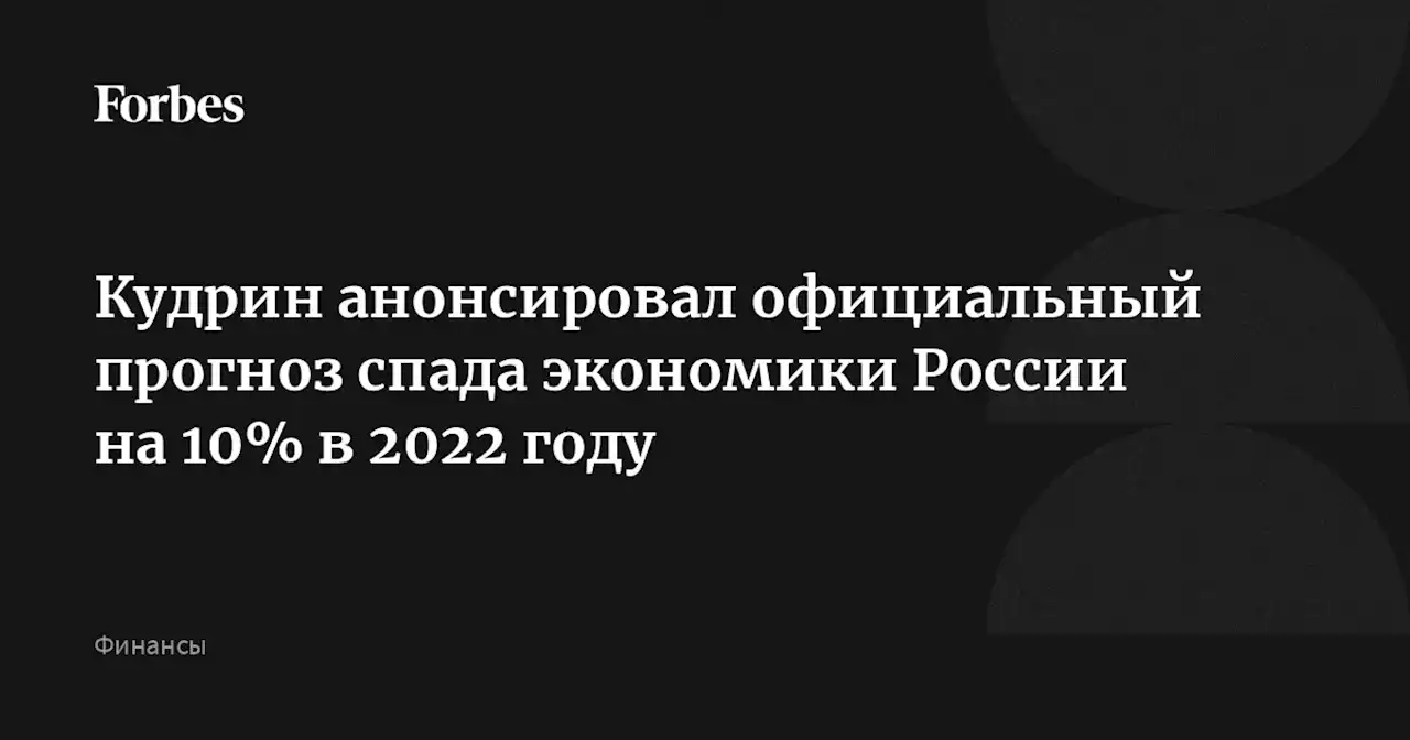 Кудрин анонсировал официальный прогноз спада экономики России на 10% в 2022 году