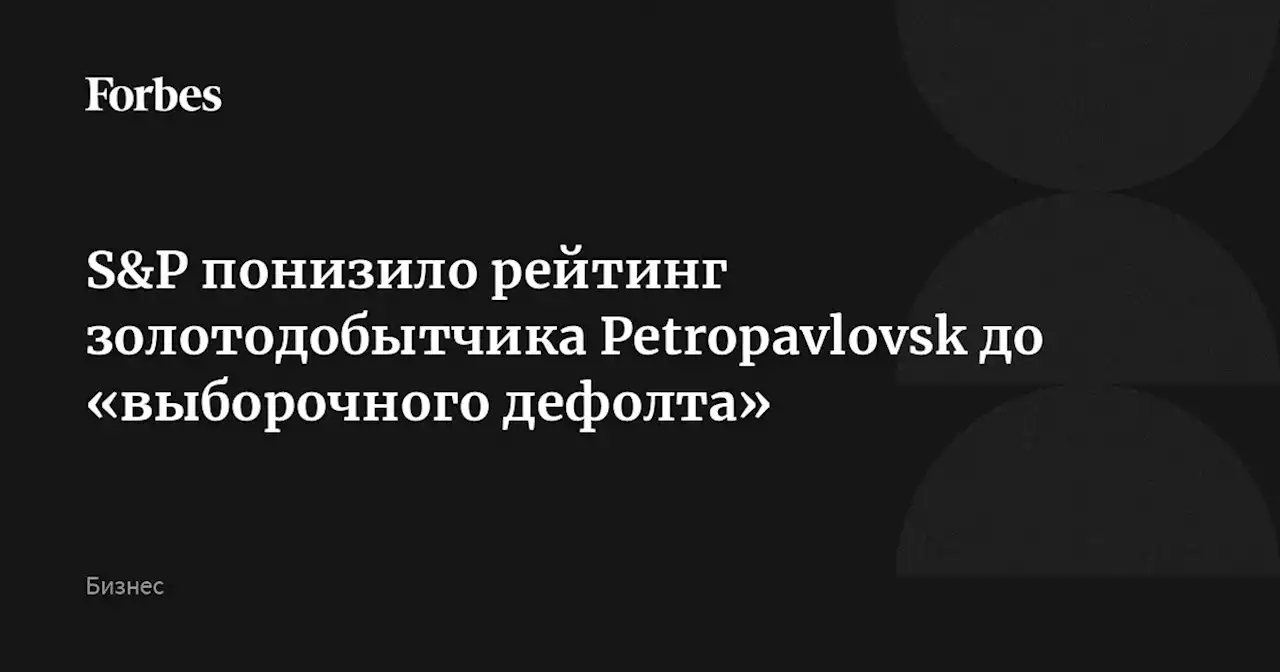 S&P понизило рейтинг золотодобытчика Petropavlovsk до «выборочного дефолта»