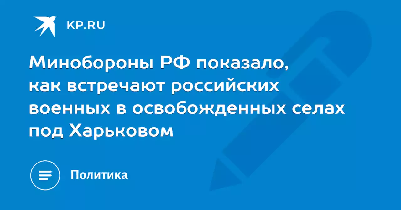 Минобороны РФ показало, как встречают российских военных в освобожденных селах под Харьковом